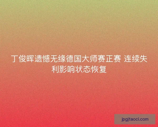 丁俊晖遗憾无缘德国大师赛正赛 连续失利影响状态恢复