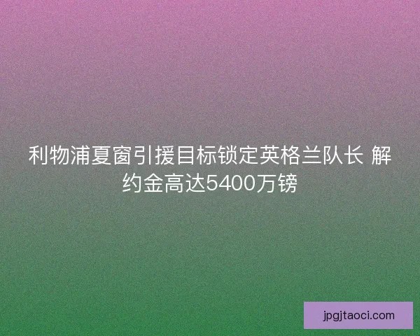 利物浦夏窗引援目标锁定英格兰队长 解约金高达5400万镑