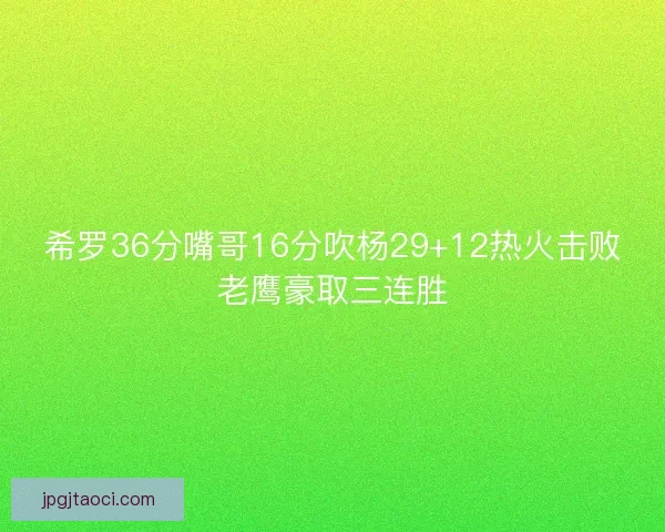 希罗36分嘴哥16分吹杨29+12热火击败老鹰豪取三连胜