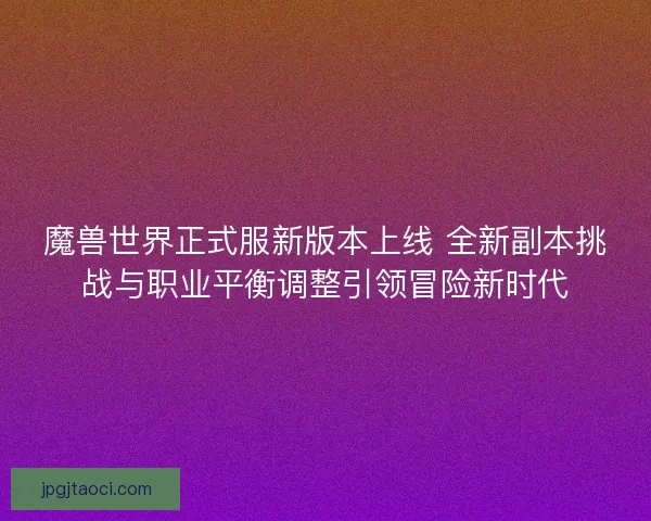 魔兽世界正式服新版本上线 全新副本挑战与职业平衡调整引领冒险新时代