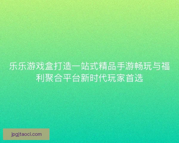 乐乐游戏盒打造一站式精品手游畅玩与福利聚合平台新时代玩家首选