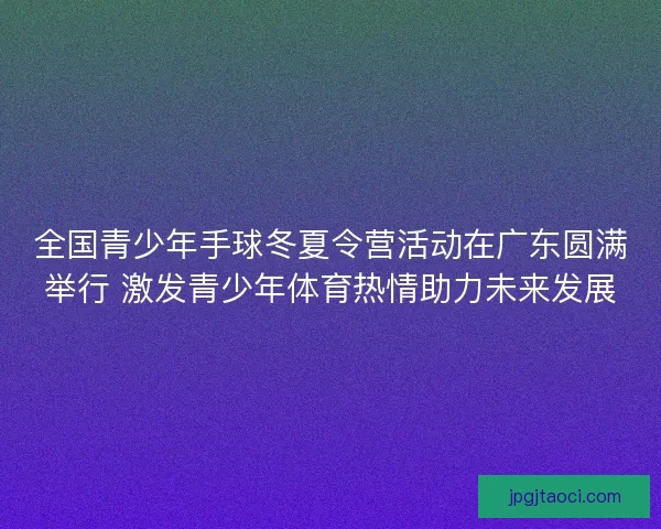 全国青少年手球冬夏令营活动在广东圆满举行 激发青少年体育热情助力未来发展