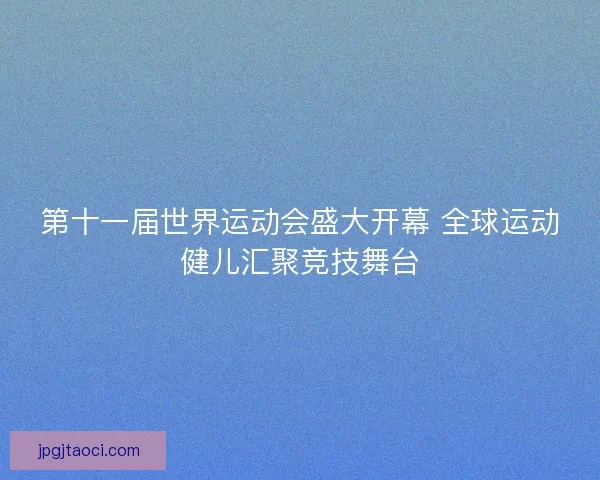 第十一届世界运动会盛大开幕 全球运动健儿汇聚竞技舞台