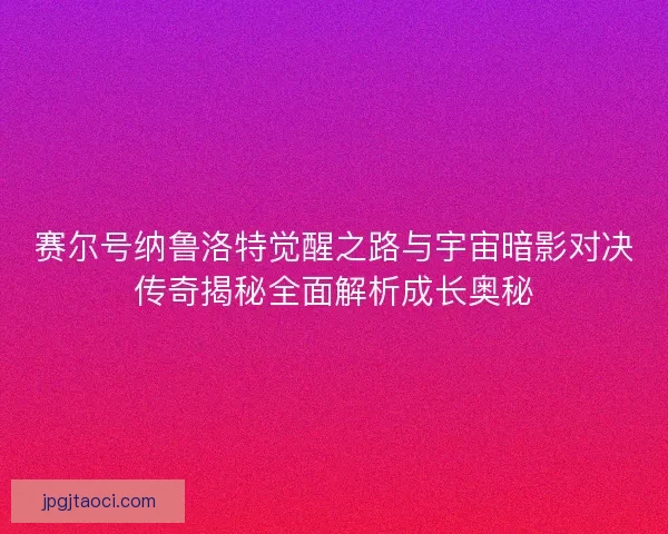 赛尔号纳鲁洛特觉醒之路与宇宙暗影对决传奇揭秘全面解析成长奥秘