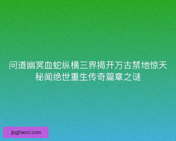 问道幽冥血蛇纵横三界揭开万古禁地惊天秘闻绝世重生传奇篇章之谜