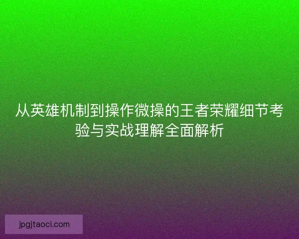 从英雄机制到操作微操的王者荣耀细节考验与实战理解全面解析 从英雄机制到操作微操的王者荣耀细节考验与实战理解全面解析