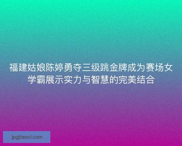 福建姑娘陈婷勇夺三级跳金牌成为赛场女学霸展示实力与智慧的完美结合 福建姑娘陈婷勇夺三级跳金牌成为赛场女学霸展示实力与智慧的完美结合