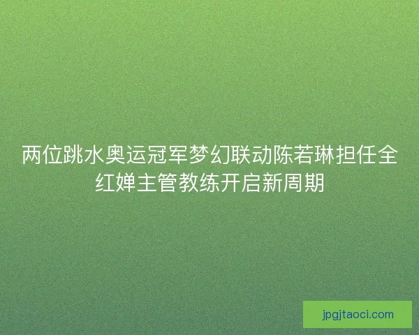 两位跳水奥运冠军梦幻联动陈若琳担任全红婵主管教练开启新周期
