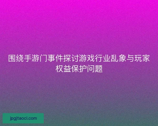 围绕手游门事件探讨游戏行业乱象与玩家权益保护问题