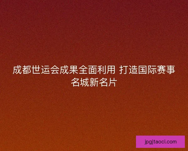 成都世运会成果全面利用 打造国际赛事名城新名片