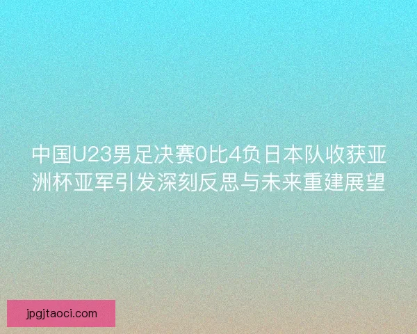 中国U23男足决赛0比4负日本队收获亚洲杯亚军引发深刻反思与未来重建展望