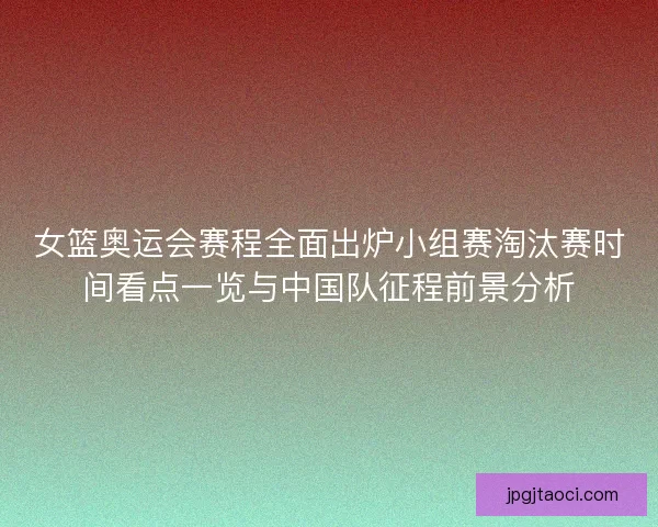 女篮奥运会赛程全面出炉小组赛淘汰赛时间看点一览与中国队征程前景分析