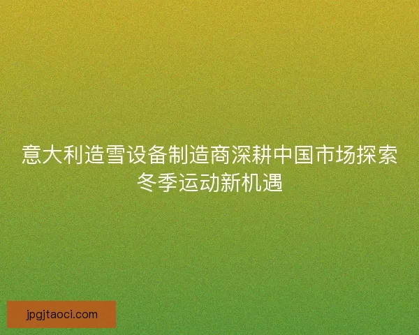 意大利造雪设备制造商深耕中国市场探索冬季运动新机遇