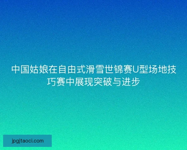中国姑娘在自由式滑雪世锦赛U型场地技巧赛中展现突破与进步