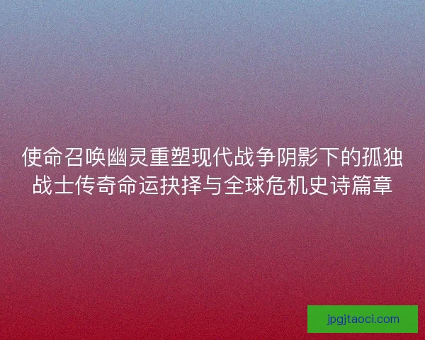 使命召唤幽灵重塑现代战争阴影下的孤独战士传奇命运抉择与全球危机史诗篇章