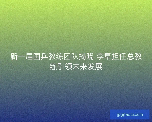 新一届国乒教练团队揭晓 李隼担任总教练引领未来发展 新一届国乒教练团队揭晓 李隼担任总教练引领未来发展