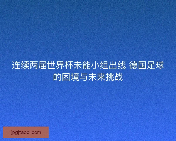 连续两届世界杯未能小组出线 德国足球的困境与未来挑战 连续两届世界杯未能小组出线 德国足球的困境与未来挑战