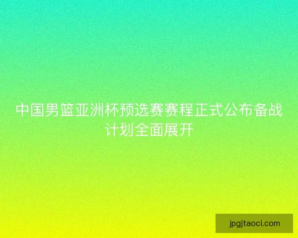 中国男篮亚洲杯预选赛赛程正式公布备战计划全面展开 中国男篮亚洲杯预选赛赛程正式公布备战计划全面展开