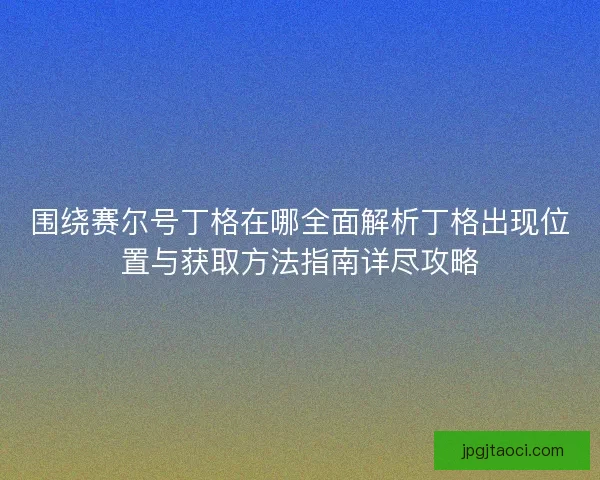 围绕赛尔号丁格在哪全面解析丁格出现位置与获取方法指南详尽攻略 围绕赛尔号丁格在哪全面解析丁格出现位置与获取方法指南详尽攻略