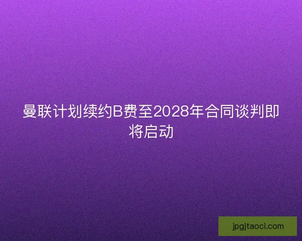 曼联计划续约B费至2028年合同谈判即将启动 曼联计划续约B费至2028年合同谈判即将启动