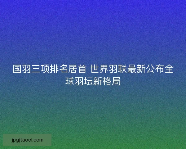 国羽三项排名居首 世界羽联最新公布全球羽坛新格局 国羽三项排名居首 世界羽联最新公布全球羽坛新格局
