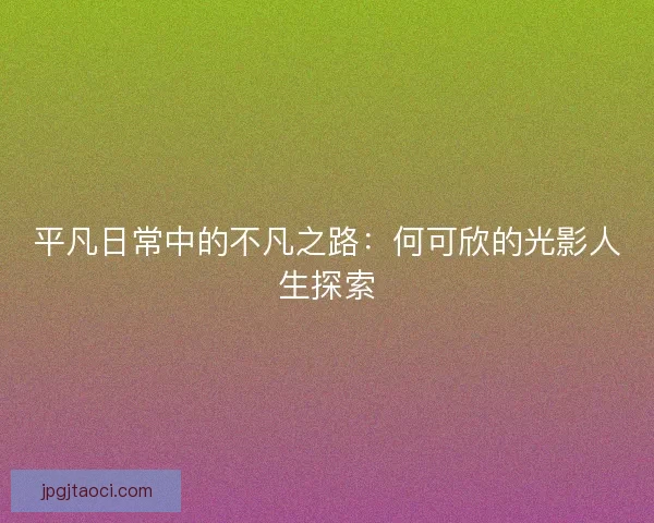 平凡日常中的不凡之路:何可欣的光影人生探索 平凡日常中的不凡之路:何可欣的光影人生探索