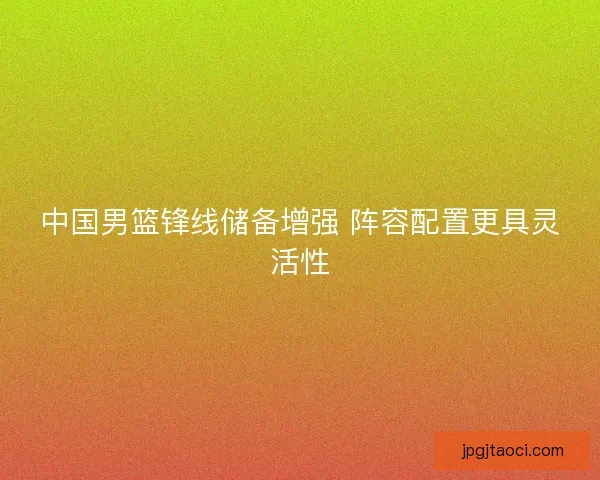 中国男篮锋线储备增强 阵容配置更具灵活性