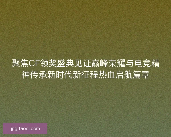 聚焦CF领奖盛典见证巅峰荣耀与电竞精神传承新时代新征程热血启航篇章