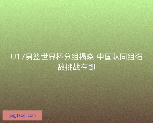 U17男篮世界杯分组揭晓 中国队同组强敌挑战在即